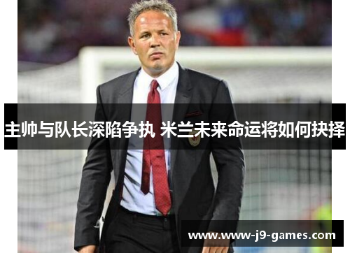主帅与队长深陷争执 米兰未来命运将如何抉择