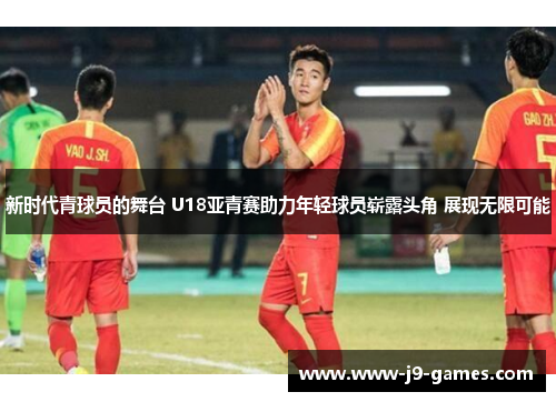 新时代青球员的舞台 U18亚青赛助力年轻球员崭露头角 展现无限可能