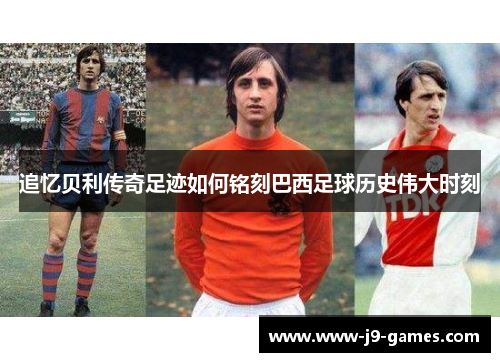 追忆贝利传奇足迹如何铭刻巴西足球历史伟大时刻