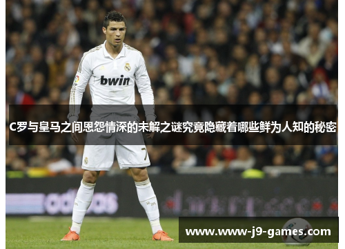 C罗与皇马之间恩怨情深的未解之谜究竟隐藏着哪些鲜为人知的秘密
