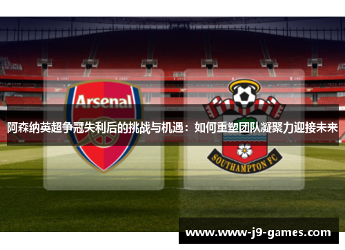 阿森纳英超争冠失利后的挑战与机遇：如何重塑团队凝聚力迎接未来
