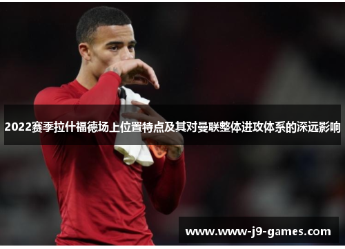 2022赛季拉什福德场上位置特点及其对曼联整体进攻体系的深远影响