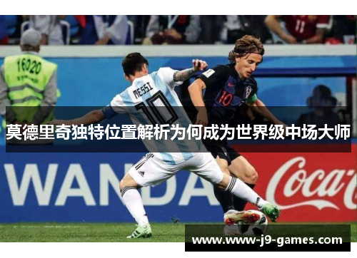 莫德里奇独特位置解析为何成为世界级中场大师