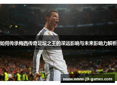 如何传承梅西传奇足坛之王的深远影响与未来影响力解析