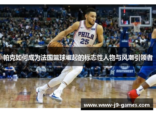 帕克如何成为法国篮球崛起的标志性人物与风潮引领者