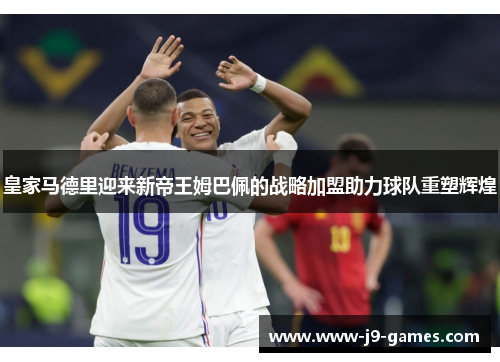 皇家马德里迎来新帝王姆巴佩的战略加盟助力球队重塑辉煌